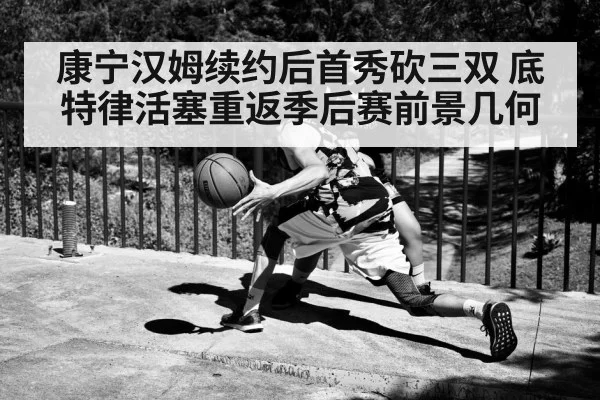 康宁汉姆续约后首秀砍三双 底特律活塞重返季后赛前景几何